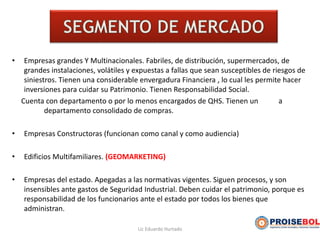 • Empresas grandes Y Multinacionales. Fabriles, de distribución, supermercados, de
grandes instalaciones, volátiles y expuestas a fallas que sean susceptibles de riesgos de
siniestros. Tienen una considerable envergadura Financiera , lo cual les permite hacer
inversiones para cuidar su Patrimonio. Tienen Responsabilidad Social.
Cuenta con departamento o por lo menos encargados de QHS. Tienen un a
departamento consolidado de compras.
• Empresas Constructoras (funcionan como canal y como audiencia)
• Edificios Multifamiliares. (GEOMARKETING)
• Empresas del estado. Apegadas a las normativas vigentes. Siguen procesos, y son
insensibles ante gastos de Seguridad Industrial. Deben cuidar el patrimonio, porque es
responsabilidad de los funcionarios ante el estado por todos los bienes que
administran.
Lic Eduardo Hurtado
 