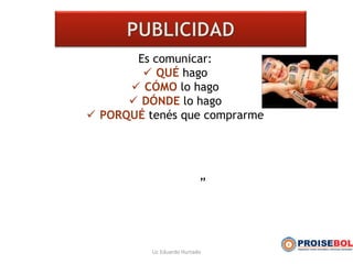 Es comunicar:
 QUÉ hago
 CÓMO lo hago
 DÓNDE lo hago
 PORQUÉ tenés que comprarme
”
Lic Eduardo Hurtado
 