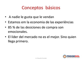 Conceptos básicos
• A nadie le gusta que le vendan
• Estamos em la economia de las experiências
• 85 % de las desiciones de compra son
emocionales.
• El líder del mercado no es el mejor. Sino quien
llega primero.
Lic Eduardo Hurtado
 