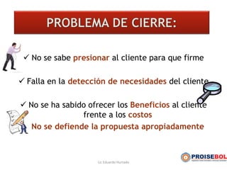  No se sabe presionar al cliente para que firme
 Falla en la detección de necesidades del cliente
 No se ha sabido ofrecer los Beneficios al cliente
frente a los costos
 No se defiende la propuesta apropiadamente
Lic Eduardo Hurtado
 