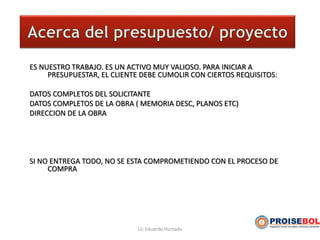 ES NUESTRO TRABAJO. ES UN ACTIVO MUY VALIOSO. PARA INICIAR A
PRESUPUESTAR, EL CLIENTE DEBE CUMOLIR CON CIERTOS REQUISITOS:
DATOS COMPLETOS DEL SOLICITANTE
DATOS COMPLETOS DE LA OBRA ( MEMORIA DESC, PLANOS ETC)
DIRECCION DE LA OBRA
SI NO ENTREGA TODO, NO SE ESTA COMPROMETIENDO CON EL PROCESO DE
COMPRA
Lic Eduardo Hurtado
 