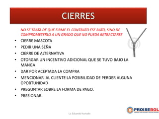 NO SE TRATA DE QUE FIRME EL CONTRATO ESE RATO, SINO DE
COMPROMETERLO A UN GRADO QUE NO PUEDA RETRACTARSE
• CIERRE MASCOTA
• PEDIR UNA SEÑA
• CIERRE DE ALTERNATIVA
• OTORGAR UN INCENTIVO ADICIONAL QUE SE TUVO BAJO LA
MANGA
• DAR POR ACEPTADA LA COMPRA
• MENCIONAR AL CLIENTE LA POSIBILIDAD DE PERDER ALGUNA
OPORTUNIDAD
• PREGUNTAR SOBRE LA FORMA DE PAGO.
• PRESIONAR.
Lic Eduardo Hurtado
 