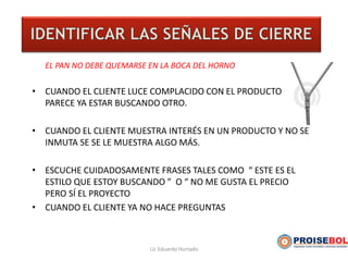 EL PAN NO DEBE QUEMARSE EN LA BOCA DEL HORNO
• CUANDO EL CLIENTE LUCE COMPLACIDO CON EL PRODUCTO Y NO
PARECE YA ESTAR BUSCANDO OTRO.
• CUANDO EL CLIENTE MUESTRA INTERÉS EN UN PRODUCTO Y NO SE
INMUTA SE SE LE MUESTRA ALGO MÁS.
• ESCUCHE CUIDADOSAMENTE FRASES TALES COMO “ ESTE ES EL
ESTILO QUE ESTOY BUSCANDO ” O “ NO ME GUSTA EL PRECIO
PERO SÍ EL PROYECTO
• CUANDO EL CLIENTE YA NO HACE PREGUNTAS
Lic Eduardo Hurtado
 