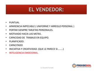EL VENDEDOR
• PUNTUAL
• APARIENCIA IMPECABLE ( UNIFORME Y ARREGLO PERSONAL )
• PORTAR SIEMPRE TARJETAS PERSONALES.
• MOTIVADO HACIA LAS METAS .
• CAPACIDAD DE TRABAJO EN EQUIPO.
• PLANIFICADO.
• CAPACITADO
• INICIATIVA Y CREATIVIDAD. (QUE LE PARECE SI………)
• INTELIGENCIA EMOCIONAL.
Lic Eduardo Hurtado
 