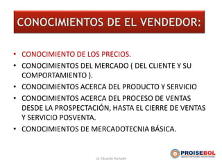 EL VENDEDOR
• CONOCIMIENTO DE LOS PRECIOS.
• CONOCIMIENTOS DEL MERCADO ( DEL CLIENTE Y SU
COMPORTAMIENTO ).
• CONOCIMIENTOS ACERCA DEL PRODUCTO Y SERVICIO
• CONOCIMIENTOS ACERCA DEL PROCESO DE VENTAS
DESDE LA PROSPECTACIÓN, HASTA EL CIERRE DE VENTAS
Y SERVICIO POSVENTA.
• CONOCIMIENTOS DE MERCADOTECNIA BÁSICA.
Lic Eduardo Hurtado
 
