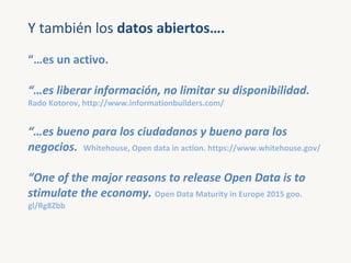 Y también los datos abiertos….
“…es un activo.
“…es liberar información, no limitar su disponibilidad.
Rado Kotorov, http:...