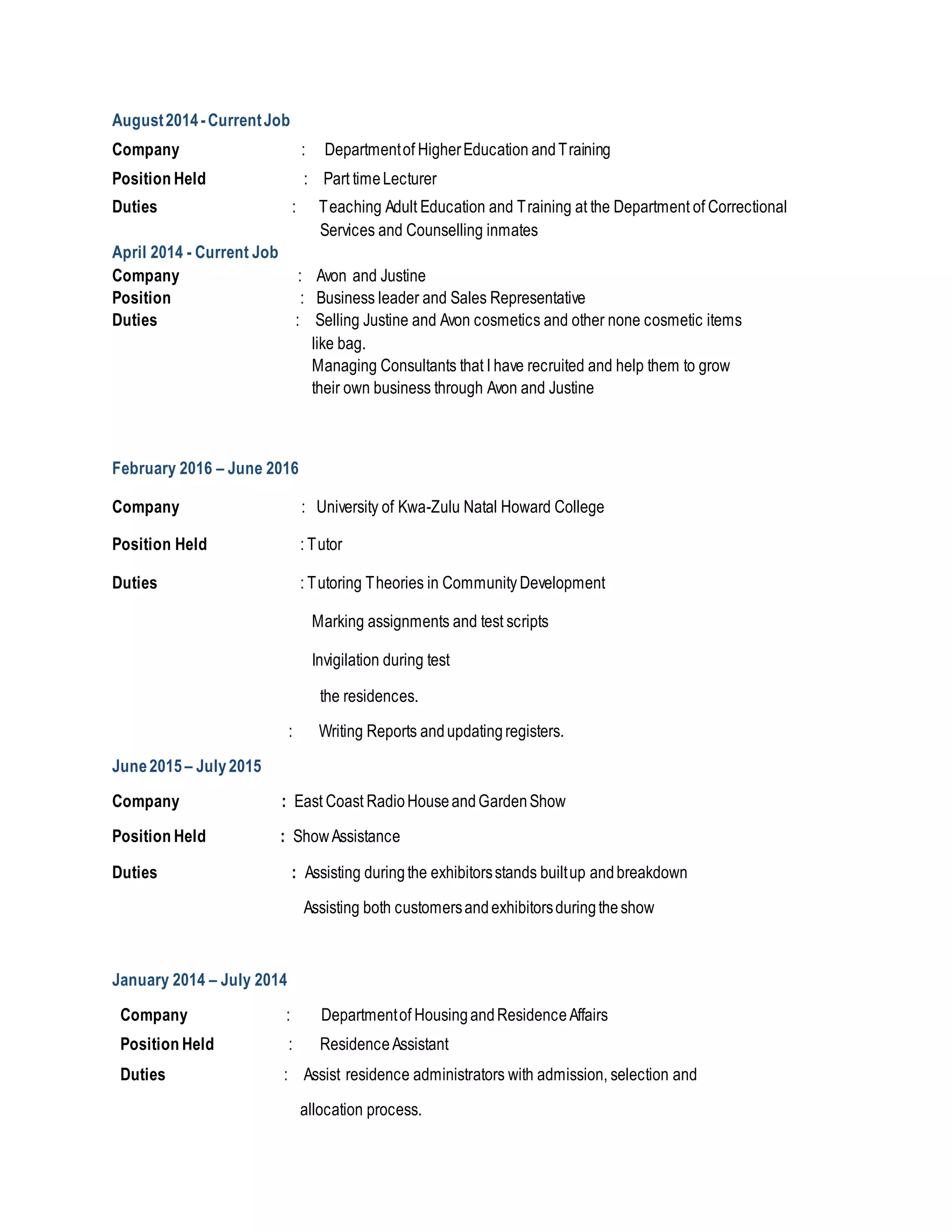 August2014 -CurrentJob
Company : Departmentof HigherEducation andTraining
Position Held : Part timeLecturer
Duties : Teaching Adult Education and Training at the Department of Correctional
Services and Counselling inmates
April 2014 - Current Job
Company : Avon and Justine
Position : Business leader and Sales Representative
Duties : Selling Justine and Avon cosmetics and other none cosmetic items
like bag.
Managing Consultants that I have recruited and help them to grow
their own business through Avon and Justine
February 2016 – June 2016
Company : University of Kwa-Zulu Natal Howard College
Position Held : Tutor
Duties : Tutoring Theories in Community Development
Marking assignments and test scripts
Invigilation during test
the residences.
: Writing Reports andupdatingregisters.
June2015 – July2015
Company : East Coast RadioHouseandGardenShow
Position Held : ShowAssistance
Duties : Assisting duringthe exhibitorsstands builtup andbreakdown
Assisting both customersandexhibitorsduringtheshow
January 2014 – July 2014
Company : Departmentof HousingandResidenceAffairs
Position Held : ResidenceAssistant
Duties : Assist residence administrators with admission, selection and
allocation process.
 