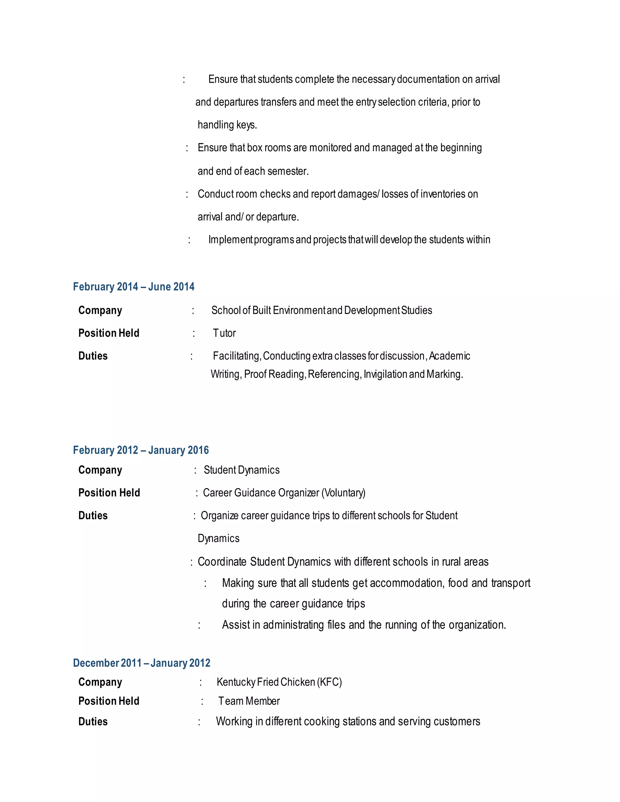 : Ensure that students complete the necessarydocumentation on arrival
and departures transfers and meet the entryselection criteria, prior to
handling keys.
: Ensure that box rooms are monitored and managed at the beginning
and end of each semester.
: Conduct room checks and report damages/ losses of inventories on
arrival and/ or departure.
: Implementprogramsandprojectsthatwilldevelopthe students within
February 2014 – June 2014
Company : Schoolof Built EnvironmentandDevelopmentStudies
Position Held : Tutor
Duties : Facilitating,Conductingextraclassesfordiscussion,Academic
Writing, Proof Reading,Referencing,InvigilationandMarking.
February 2012 – January 2016
Company : Student Dynamics
Position Held : Career Guidance Organizer (Voluntary)
Duties : Organize career guidance trips to different schools for Student
Dynamics
: Coordinate Student Dynamics with different schools in rural areas
: Making sure that all students get accommodation, food and transport
during the career guidance trips
: Assist in administrating files and the running of the organization.
December2011 –January2012
Company : KentuckyFriedChicken(KFC)
Position Held : Team Member
Duties : Working in different cooking stations and serving customers
 