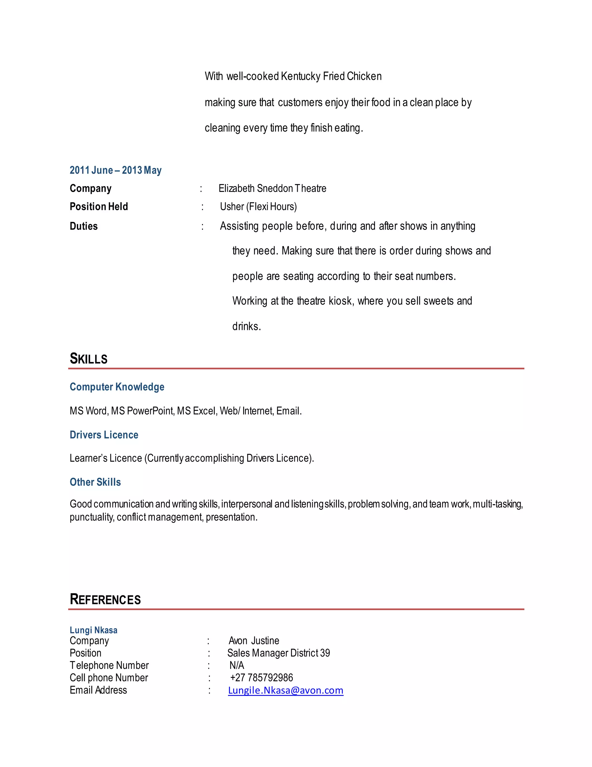 With well-cooked Kentucky Fried Chicken
making sure that customers enjoy their food in a clean place by
cleaning every time they finish eating.
2011June – 2013May
Company : Elizabeth SneddonTheatre
Position Held : Usher (FlexiHours)
Duties : Assisting people before, during and after shows in anything
they need. Making sure that there is order during shows and
people are seating according to their seat numbers.
Working at the theatre kiosk, where you sell sweets and
drinks.
SKILLS
Computer Knowledge
MS Word, MS PowerPoint, MS Excel, Web/ Internet, Email.
Drivers Licence
Learner’s Licence (Currentlyaccomplishing Drivers Licence).
Other Skills
Goodcommunicationandwritingskills,interpersonal andlisteningskills,problemsolving,andteam work,multi-tasking,
punctuality, conflict management, presentation.
REFERENCES
Lungi Nkasa
Company : Avon Justine
Position : Sales Manager District 39
Telephone Number : N/A
Cell phone Number : +27 785792986
Email Address : Lungile.Nkasa@avon.com
 