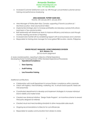 Amanda Sheldon
Sheldon.Hakim@gmail.com
UAE: +971 052 522 5064
• Increased Customer Satisfaction score by 10% through concentrated customer service
training and performance shadowing
AREA MANAGER, POTTERY BARN KIDS
Toronto, ON January 2014- January 2015
• Area Manager of Pottery Barn Kids- Canada, supporting 3 Toronto Locations & 1
Montreal Location. Total volume $15.8 million
• Implemented strategic plan to increase profitability and develop a productivity driven,
loyal team in Top volume location
• Built relationship with Warehouse team to improve efficiency and reduce costs through
monthly meeting and review of reporting
• Increased store footfall with by establishing rapport with local businesses and customers
• Responsible for training store manager for future global PBK location- Manila, Philippines
SENIOR PROJECT MANAGER- HOME FURNISHINGS DIVISION
M.H. Alshaya, Co.
2013 6 month assignment
A newly created position, reporting to Director of Retail Operations
Developing Home Furnishing Division (HFD) Standard Operational Procedures:
o Operational Compliance
o Store Opening
o Audit Training
o Loss Prevention Training
Additional contributions:
• Collaboration with Audit Department to ensure Division compliance within corporate
• Liaison with logistics, merchandising, marketing, etc. to ensure brand specific needs are
met proactively
• Coordinated departments to develop and implement strategies to increase individual
brand visibility and market share
• Created new divisional initiative, ‘Design Trade Program’, an incentive scheme to reward
third party designers for referrals
• Created visual and merchandising standards to drive measurable sales results
• Ongoing recommendations to Director for cost efficiencies
• Responsible for weekly communication from division to stores
2
 