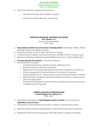 Amanda Sheldon
Sheldon.Hakim@gmail.com
UAE: +971 052 522 5064
• Lead ‘Store Opening’ operational functions for:
o West Elm and Pottery Barn Kids Beirut, Lebanon
o West Elm and Pottery Barn Kids, Jeddah, KSA
OPERATIONS MANAGER- NORTHERN GULF REGION
M.H. Alshaya, Co.
Kuwait/ Lebanon/ Bahrain
2011 – 2013
• Responsible for bottom line of five Home Furnishing brands; Pottery Barn, PBTeen, Pottery
Barn Kids, West Elm and Williams-Sonoma
• Consistent Increase of ‘Like for Like’ sales revenue in region
• Achieved Division’s highest multi-brand conversion rate 28% (+12% on Company avg.)
• Member of initial team selected to expand Williams-Sonoma Inc. (WSI) to Middle East
• Oversaw opening of 6 locations in Kuwait and Lebanon
• Accomplishments included:
o Created brand training materials and store staffing structures
o Recruited, hiring and training of employees
o Liaised with IT and Property Management for timely completion of store set up
o On site management of visual and product roll out prior to openings
o Solicited feedback from customer base to ensure brand was relevant ‘in market’
o Mentored store managers to develop Quarterly Action Plans to achieve annual
sales and margin goals
o Created staff development and structured succession plan procedures for each
manager and store associate
GENERAL MANAGER, POTTERYBARN KIDS
Kuwait Flagship, M.H. Alshaya, Co.
2010 – 2011
• General Store Manager of 1st
retail flagship location in Kuwait. Annual turnover of
US$6million in top line sales
• Consistently achieved divisional top marks in company customer service scores
• Recruited, hired and trained 30 employees in market without prior brand awareness
• Represented WSI as Brand Ambassador, Pottery Barn Kids in corporate partnership
3
 