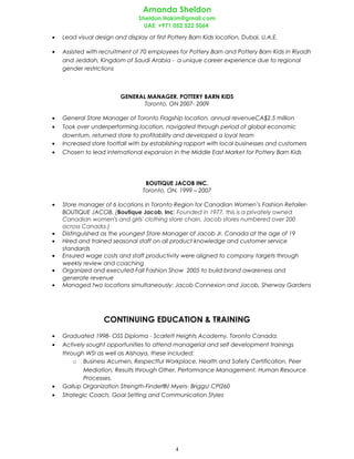 Amanda Sheldon
Sheldon.Hakim@gmail.com
UAE: +971 052 522 5064
• Lead visual design and display at first Pottery Barn Kids location, Dubai, U.A.E.
• Assisted with recruitment of 70 employees for Pottery Barn and Pottery Barn Kids in Riyadh
and Jeddah, Kingdom of Saudi Arabia - a unique career experience due to regional
gender restrictions
GENERAL MANAGER, POTTERY BARN KIDS
Toronto, ON 2007- 2009
• General Store Manager of Toronto Flagship location, annual revenueCA$2.5 million
• Took over underperforming location, navigated through period of global economic
downturn, returned store to profitability and developed a loyal team
• Increased store footfall with by establishing rapport with local businesses and customers
• Chosen to lead international expansion in the Middle East Market for Pottery Barn Kids
BOUTIQUE JACOB INC.
Toronto, ON, 1999 – 2007
• Store manager of 6 locations in Toronto Region for Canadian Women’s Fashion Retailer-
BOUTIQUE JACOB. (Boutique Jacob, Inc: Founded in 1977, this is a privately owned
Canadian women's and girls' clothing store chain. Jacob stores numbered over 200
across Canada.)
• Distinguished as the youngest Store Manager of Jacob Jr. Canada at the age of 19
• Hired and trained seasonal staff on all product knowledge and customer service
standards
• Ensured wage costs and staff productivity were aligned to company targets through
weekly review and coaching
• Organized and executed Fall Fashion Show 2005 to build brand awareness and
generate revenue
• Managed two locations simultaneously; Jacob Connexion and Jacob, Sherway Gardens
CONTINUING EDUCATION & TRAINING
• Graduated 1998- OSS Diploma - Scarlett Heights Academy, Toronto Canada.
• Actively sought opportunities to attend managerial and self development trainings
through WSI as well as Alshaya, these included:
o Business Acumen, Respectful Workplace, Health and Safety Certification, Peer
Mediation, Results through Other, Performance Management, Human Resource
Processes.
• Gallup Organization Strength-Finder®/ Myers- Briggs/ CPI260
• Strategic Coach, Goal Setting and Communication Styles
4
 