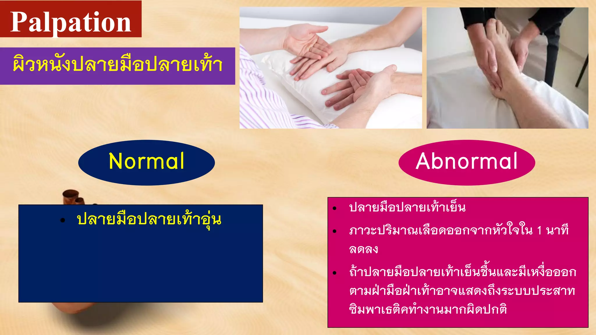 ผิวหนังปลายมือปลายเท้า
Palpation
• ปลายมือปลายเท้าอุ่น
• ปลายมือปลายเท้าเย็น
• ภาวะปริมาณเลือดออกจากหัวใจใน 1 นาที
ลดลง
• ถ้าปลายมือปลายเท้าเย็นชื้นและมีเหงื่อออก
ตามฝ่ามือฝ่าเท้าอาจแสดงถึงระบบประสาท
ซิมพาเธติคทางานมากผิดปกติ
Normal Abnormal
 