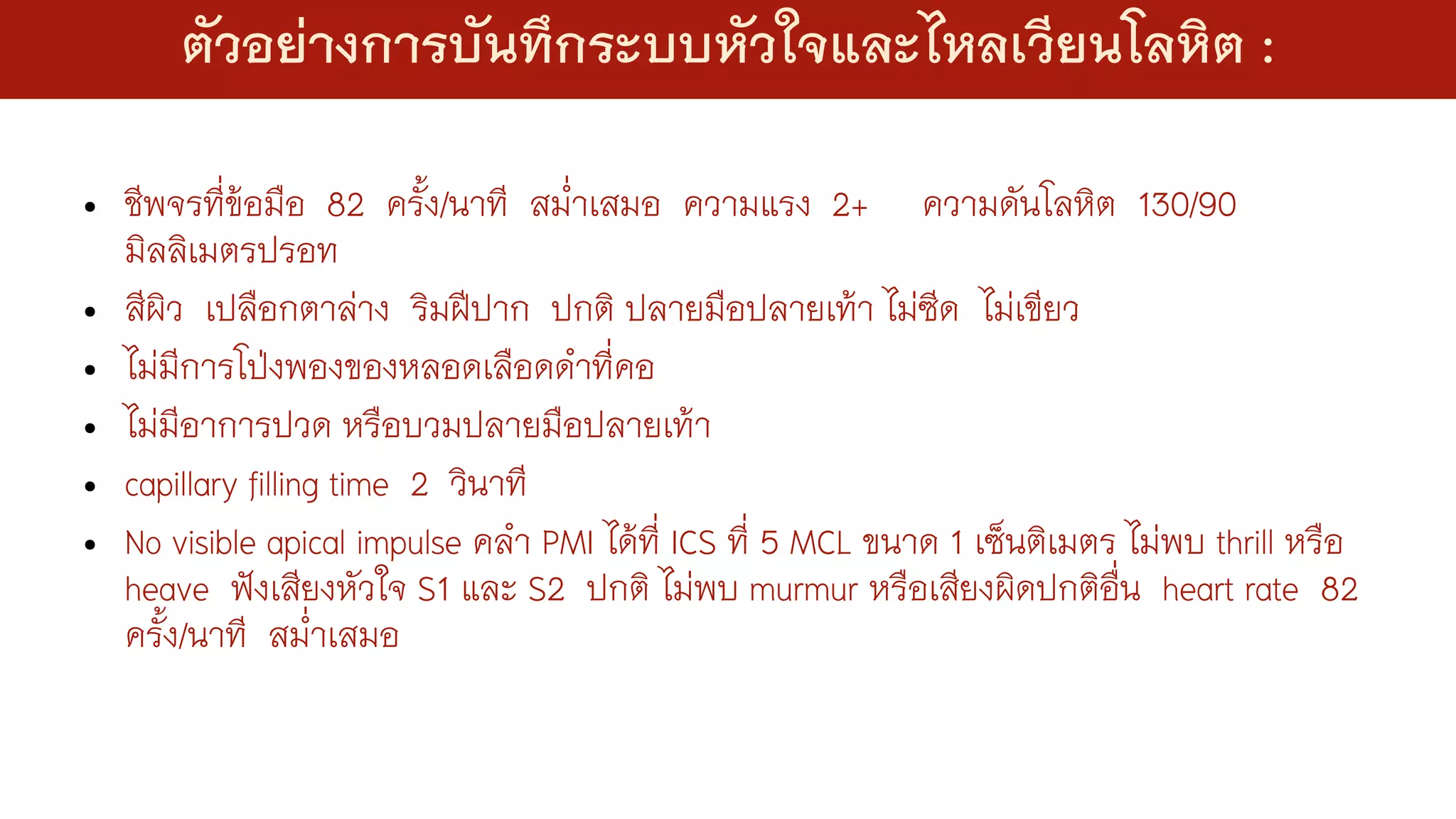 • ชีพจรที่ข้อมือ 82 ครั้ง/นาที สม่่าเสมอ ความแรง 2+ ความดันโลหิต 130/90
มิลลิเมตรปรอท
• สีผิว เปลือกตาล่าง ริมฝีปาก ปกติ ปลายมือปลายเท้า ไม่ซีด ไม่เขียว
• ไม่มีการโป่งพองของหลอดเลือดด่าที่คอ
• ไม่มีอาการปวด หรือบวมปลายมือปลายเท้า
• capillary filling time 2 วินาที
• No visible apical impulse คล่า PMI ได้ที่ ICS ที่ 5 MCL ขนาด 1 เซ็นติเมตร ไม่พบ thrill หรือ
heave ฟังเสียงหัวใจ S1 และ S2 ปกติ ไม่พบ murmur หรือเสียงผิดปกติอื่น heart rate 82
ครั้ง/นาที สม่่าเสมอ
ตัวอย่างการบันทึกระบบหัวใจและไหลเวียนโลหิต :
 