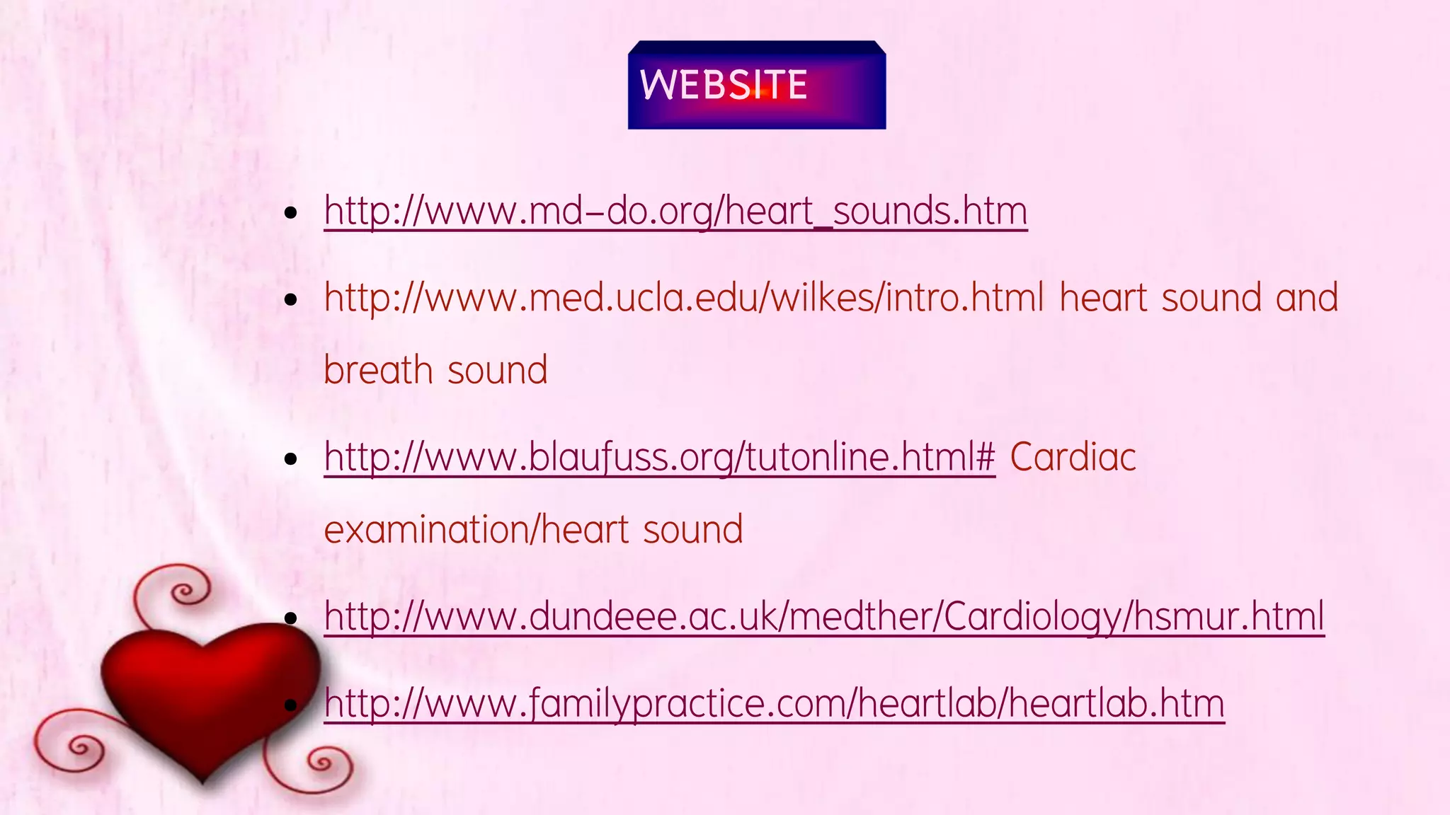 WEBSITE
• http://www.md-do.org/heart_sounds.htm
• http://www.med.ucla.edu/wilkes/intro.html heart sound and
breath sound
• http://www.blaufuss.org/tutonline.html# Cardiac
examination/heart sound
• http://www.dundeee.ac.uk/medther/Cardiology/hsmur.html
• http://www.familypractice.com/heartlab/heartlab.htm
 