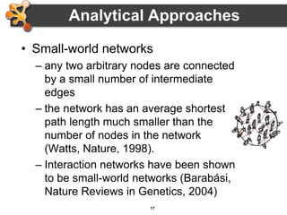 17
Analytical Approaches
• Small-world networks
– any two arbitrary nodes are connected
by a small number of intermediate
edges
– the network has an average shortest
path length much smaller than the
number of nodes in the network
(Watts, Nature, 1998).
– Interaction networks have been shown
to be small-world networks (Barabási,
Nature Reviews in Genetics, 2004)
 
