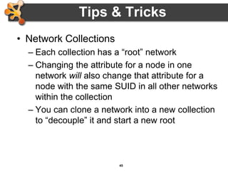 45
Tips & Tricks
• Network Collections
– Each collection has a “root” network
– Changing the attribute for a node in one
network will also change that attribute for a
node with the same SUID in all other networks
within the collection
– You can clone a network into a new collection
to “decouple” it and start a new root
 