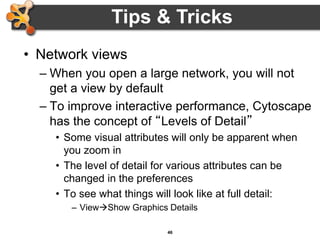 46
• Network views
– When you open a large network, you will not
get a view by default
– To improve interactive performance, Cytoscape
has the concept of “Levels of Detail”
• Some visual attributes will only be apparent when
you zoom in
• The level of detail for various attributes can be
changed in the preferences
• To see what things will look like at full detail:
– ViewShow Graphics Details
Tips & Tricks
 