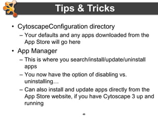 49
• CytoscapeConfiguration directory
– Your defaults and any apps downloaded from the
App Store will go here
• App Manager
– This is where you search/install/update/uninstall
apps
– You now have the option of disabling vs.
uninstalling…
– Can also install and update apps directly from the
App Store website, if you have Cytoscape 3 up and
running
Tips & Tricks
 