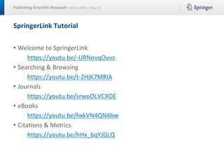 Publishing Scientific Research | March 2016 | Page 10
SpringerLink Tutorial
• Welcome to SpringerLink
https://youtu.be/-URNovqOuvc
• Searching & Browsing
https://youtu.be/t-2HjK7MRIA
• Journals
https://youtu.be/srwoOLVCXOE
• eBooks
https://youtu.be/hxkVN4QN4bw
• Citations & Metrics
https://youtu.be/hHx_6qYJGLQ
 