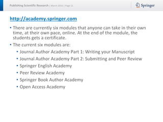 Publishing Scientific Research | March 2016 | Page 11
http://academy.springer.com
• There are currently six modules that anyone can take in their own
time, at their own pace, online. At the end of the module, the
students gets a certificate.
• The current six modules are:
• Journal Author Academy Part 1: Writing your Manuscript
• Journal Author Academy Part 2: Submitting and Peer Review
• Springer English Academy
• Peer Review Academy
• Springer Book Author Academy
• Open Access Academy
 