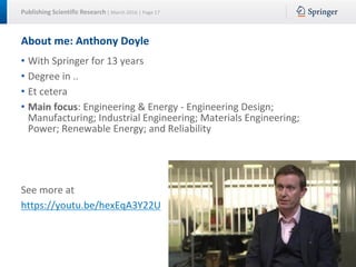 Publishing Scientific Research | March 2016 | Page 17
About me: Anthony Doyle
• With Springer for 13 years
• Degree in ..
• Et cetera
• Main focus: Engineering & Energy - Engineering Design;
Manufacturing; Industrial Engineering; Materials Engineering;
Power; Renewable Energy; and Reliability
See more at
https://youtu.be/hexEqA3Y22U
 