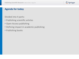 Publishing Scientific Research | March 2016 | Page 18
Agenda for today
Divided into 4 parts:
• Publishing scientific articles
• Open Access publishing
• Defining impact in academic publishing
• Publishing books
 