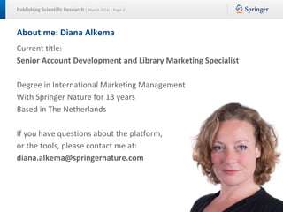 Publishing Scientific Research | March 2016 | Page 2
About me: Diana Alkema
Current title:
Senior Account Development and Library Marketing Specialist
Degree in International Marketing Management
With Springer Nature for 13 years
Based in The Netherlands
If you have questions about the platform,
or the tools, please contact me at:
diana.alkema@springernature.com
 