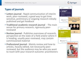 Publishing Scientific Research | March 2016 | Page 24
Types of journals
• Letters journal - Rapid communication of interim
work, peer-reviewed, a good way to get time
sensitive, preliminary or ongoing research initially
published and get feedback
• Traditional academic research journal - The main
venue for primary research, rigorously peer-
reviewed
• Review journal - Publishes overviews of research,
perspective on the state of a field and/or where it
is heading, usually peer-reviewed, may contain
commissioned material
• Professional journal - Mainly review and how-to
articles, heavily edited, not necessarily peer-
reviewed, but the audience may be who you want
to reach with your research outcome: practitioners
 
