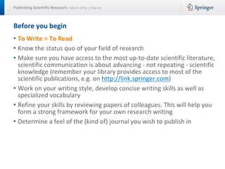 Publishing Scientific Research | March 2016 | Page 26
Before you begin
• To Write = To Read
• Know the status quo of your field of research
• Make sure you have access to the most up-to-date scientific literature,
scientific communication is about advancing - not repeating - scientific
knowledge (remember your library provides access to most of the
scientific publications, e.g. on http://link.springer.com)
• Work on your writing style, develop concise writing skills as well as
specialized vocabulary
• Refine your skills by reviewing papers of colleagues. This will help you
form a strong framework for your own research writing
• Determine a feel of the (kind of) journal you wish to publish in
 