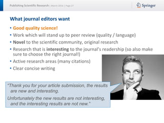 Publishing Scientific Research | March 2016 | Page 27
What journal editors want
• Good quality science!
• Work which will stand up to peer review (quality / language)
• Novel to the scientific community, original research
• Research that is interesting to the journal’s readership (so also make
sure to choose the right journal!)
• Active research areas (many citations)
• Clear concise writing
“Thank you for your article submission, the results
are new and interesting.
Unfortunately the new results are not interesting,
and the interesting results are not new.”
 