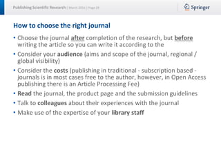 Publishing Scientific Research | March 2016 | Page 28
How to choose the right journal
• Choose the journal after completion of the research, but before
writing the article so you can write it according to the
• Consider your audience (aims and scope of the journal, regional /
global visibility)
• Consider the costs (publishing in traditional - subscription based -
journals is in most cases free to the author, however, in Open Access
publishing there is an Article Processing Fee)
• Read the journal, the product page and the submission guidelines
• Talk to colleagues about their experiences with the journal
• Make use of the expertise of your library staff
 