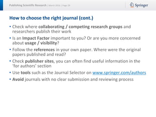 Publishing Scientific Research | March 2016 | Page 29
How to choose the right journal (cont.)
• Check where collaborating / competing research groups and
researchers publish their work
• Is an Impact Factor important to you? Or are you more concerned
about usage / visibility?
• Follow the references in your own paper. Where were the original
papers published and read?
• Check publisher sites, you can often find useful information in the
‘for authors’ section
• Use tools such as the Journal Selector on www.springer.com/authors
• Avoid journals with no clear submission and reviewing process
 