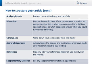 Publishing Scientific Research | March 2016 | Page 31
How to structure your article (cont.)
Analysis/Results Present the results clearly and carefully.
Discussion Discuss the results here. If the results were not what you
were expecting this is where you can provide insights or
speculations as to what happened and/or what you could
have done differently.
Conclusions Write down your conclusions from the study.
Acknowledgements Acknowledge the people and institutions who have made
your research possible e.g. funding.
References Properly cite your referenced material; use the style of
the journal.
Supplementary Material List any supplementary materials, appendices.
 