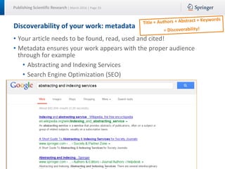 Publishing Scientific Research | March 2016 | Page 33
Discoverability of your work: metadata
• Your article needs to be found, read, used and cited!
• Metadata ensures your work appears with the proper audience
through for example
• Abstracting and Indexing Services
• Search Engine Optimization (SEO)
 