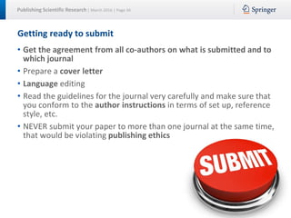 Publishing Scientific Research | March 2016 | Page 34
Getting ready to submit
• Get the agreement from all co-authors on what is submitted and to
which journal
• Prepare a cover letter
• Language editing
• Read the guidelines for the journal very carefully and make sure that
you conform to the author instructions in terms of set up, reference
style, etc.
• NEVER submit your paper to more than one journal at the same time,
that would be violating publishing ethics
 