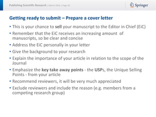 Publishing Scientific Research | March 2016 | Page 35
Getting ready to submit – Prepare a cover letter
• This is your chance to sell your manuscript to the Editor in Chief (EiC)
• Remember that the EiC receives an increasing amount of
manuscripts, so be clear and concise
• Address the EiC personally in your letter
• Give the background to your research
• Explain the importance of your article in relation to the scope of the
Journal
• Emphasize the key take away points - the USPs, the Unique Selling
Points - from your article
• Recommend reviewers, it will be very much appreciated
• Exclude reviewers and include the reason (e.g. members from a
competing research group)
 
