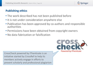 Publishing Scientific Research | March 2016 | Page 36
Publishing ethics
• The work described has not been published before
• It is not under consideration anywhere else
• Publication has been approved by co-authors and responsible
authorities
• Permissions have been obtained from copyright owners
• No data fabrication or falsification
CrossCheck powered by iThenticate is an
initiative started by CrossRef to help its
members actively engage in efforts to
prevent scholarly and professional plagiarism
 