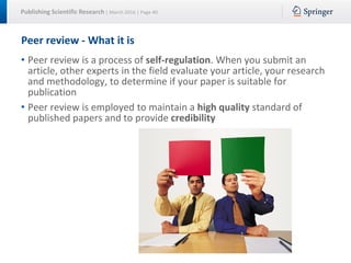 Publishing Scientific Research | March 2016 | Page 40
Peer review - What it is
• Peer review is a process of self-regulation. When you submit an
article, other experts in the field evaluate your article, your research
and methodology, to determine if your paper is suitable for
publication
• Peer review is employed to maintain a high quality standard of
published papers and to provide credibility
 
