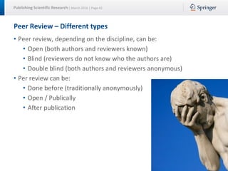 Publishing Scientific Research | March 2016 | Page 42
Peer Review – Different types
• Peer review, depending on the discipline, can be:
• Open (both authors and reviewers known)
• Blind (reviewers do not know who the authors are)
• Double blind (both authors and reviewers anonymous)
• Per review can be:
• Done before (traditionally anonymously)
• Open / Publically
• After publication
 