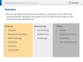 Publishing Scientific Research | March 2016 | Page 43
Rejection
• Do not be disheartened if you receive a rejection: very often the
article and the research are good, but it is not in the scope of the
journal it was submitted to
Science
• Novelty
• Research question
• Methodology
• Statistics
• Analysis
• Conclusion
Manuscript
• Formatting
• References
• Language
Other
• Scope
• Expected Impact
• Audience
• Too hypothetical
 