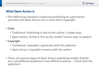 Publishing Scientific Research | March 2016 | Page 46
What Open Access is
• The differences between traditional publishing (in subscription
journals) and Open Access are in costs and in copyright
• Costs
• Traditional: Publishing is free to the author / reader pays
• Open Access: Article is free to the reader/ author pays to publish
• Copyright
• Traditional: Copyright is generally with the publisher
• Open Access: Copyright remains with the author
• There are various types of Open Access publishing models (hybrid
etc.) and different publishers have different policies – Check with the
publisher!
 