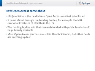 Publishing Scientific Research | March 2016 | Page 47
How Open Access came about
• (Bio)medicine is the field where Open Access was first established
• It came about through the funding bodies, for example the NIH
(National Institutes of Health) in the US
• The funding bodies said that research funded with public funds should
be publically available
• Most Open Access journals are still in Health Sciences, but other fields
are catching up fast
 