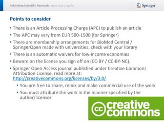 Publishing Scientific Research | March 2016 | Page 48
Points to consider
• There is an Article Processing Charge (APC) to publish an article
• The APC may vary from EUR 500-1500 (for Springer)
• There are membership arrangements for BioMed Central /
SpringerOpen made with universities, check with your library
• There is an automatic waivers for low-income economies
• Beware on the license you sign off on (CC-BY / CC-BY-NC).
• Springer Open Access journal published under Creative Commons
Attribution License, read more at:
http://creativecommons.org/licenses/by/3.0/
• You are free to share, remix and make commercial use of the work
• You must attribute the work in the manner specified by the
author/licensor
 