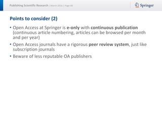 Publishing Scientific Research | March 2016 | Page 49
Points to consider (2)
• Open Access at Springer is e-only with continuous publication
(continuous article numbering, articles can be browsed per month
and per year)
• Open Access journals have a rigorous peer review system, just like
subscription journals
• Beware of less reputable OA publishers
 