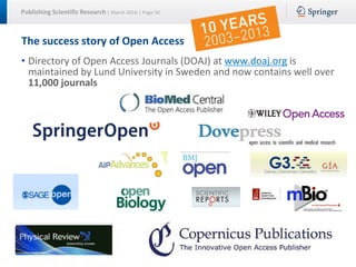 Publishing Scientific Research | March 2016 | Page 50
The success story of Open Access
• Directory of Open Access Journals (DOAJ) at www.doaj.org is
maintained by Lund University in Sweden and now contains well over
11,000 journals
 