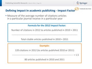 Publishing Scientific Research | March 2016 | Page 52
Defining impact in academic publishing - Impact Factor
• Measure of the average number of citations articles
in a particular journal receive in a particular year
Formula for the 2012 Impact Factor:
Number of citations in 2012 to articles published in 2010 + 2011
------------------------------------------------------------------------------------
Total citable articles published in 2010 + 2011
Example:
120 citations in 2012 (to articles published 2010 or 2011)
------------------------------------------------------------------------------ = 1.5
80 articles published in 2010 and 2011
 