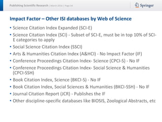 Publishing Scientific Research | March 2016 | Page 54
Impact Factor – Other ISI databases by Web of Science
• Science Citation Index Expanded (SCI-E)
• Science Citation Index (SCI) - Subset of SCI-E, must be in top 10% of SCI-
E categories to apply
• Social Science Citation Index (SSCI)
• Arts & Humanities Citation Index (A&HCI) - No Impact Factor (IF)
• Conference Proceedings Citation Index- Science (CPCI-S) - No IF
• Conference Proceedings Citation Index- Social Science & Humanities
(CPCI-SSH)
• Book Citation Index, Science (BKCI-S) - No IF
• Book Citation Index, Social Sciences & Humanities (BKCI-SSH) - No IF
• Journal Citation Report (JCR) - Publishes the IF
• Other discipline-specific databases like BIOSIS, Zoological Abstracts, etc
 