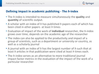 Publishing Scientific Research | March 2016 | Page 55
Defining impact in academic publishing - The h-index
• The h-index is intended to measure simultaneously the quality and
quantity of scientific output.
• A scholar with an index of h has published h papers each of which has
been cited in other papers at least h times
• Evaluation of impact of the work of individual researcher, the h-index
grows over time, depends on the academic age of the researcher
• The index can also be applied to the productivity and impact of a
group of scientists, such as a department or university or country, as
well as a scholarly journal
• A journal with an index of h has the largest number of h such that at
least h articles in that publication were cited at least h times each.
• The h-index serves as an alternative to more traditional journal
impact factor metrics in the evaluation of the impact of the work of a
particular researcher
 