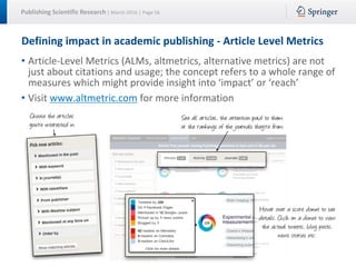 Publishing Scientific Research | March 2016 | Page 56
Defining impact in academic publishing - Article Level Metrics
• Article-Level Metrics (ALMs, altmetrics, alternative metrics) are not
just about citations and usage; the concept refers to a whole range of
measures which might provide insight into ‘impact’ or ‘reach’
• Visit www.altmetric.com for more information
 
